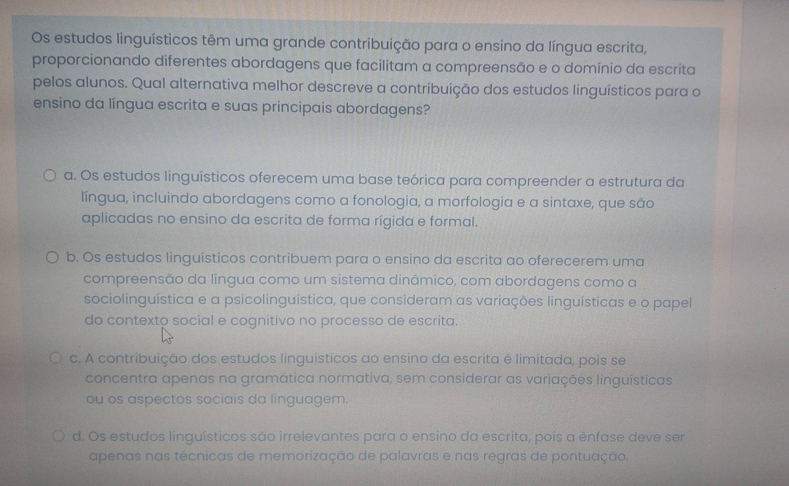 Os estudos linguísticos têm uma grande contribuição para o ensino da língua escrita,
proporcionando diferentes abordagens que facilitam a compreensão e o domínio da escrita
pelos alunos. Qual alternativa melhor descreve a contribuição dos estudos linguísticos para o
ensino da língua escrita e suas principais abordagens?
a. Os estudos linguísticos oferecem uma base teórica para compreender a estrutura da
língua, incluindo abordagens como a fonologia, a morfologia e a sintaxe, que são
aplicadas no ensino da escrita de forma rígida e formal.
b. Os estudos linguísticos contribuem para o ensino da escrita ao oferecerem uma
compreensão da língua como um sistema dinâmico, com abordagens como a
sociolinguística e a psicolinguística, que consideram as variações linguísticas e o papel
do contexto social e cognitivo no processo de escrita.
c. A contribuição dos estudos linguísticos ao ensino da escrita é limitada, pois se
concentra apenas na gramática normativa, sem considerar as variações linguísticas
ou os aspectos sociais da linguagem.
d. Os estudos linguísticos são irrelevantes para o ensino da escrita, pois a ênfase deve ser
apenas nas técnicas de memorização de palavras e nas regras de pontuação.