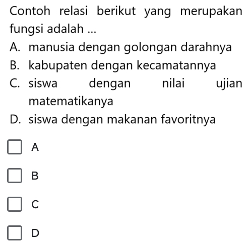 Contoh relasi berikut yang merupakan
fungsi adalah ...
A. manusia dengan golongan darahnya
B. kabupaten dengan kecamatannya
C. siswa dengan nilai ujian
matematikanya
D. siswa dengan makanan favoritnya
A
B
C
D