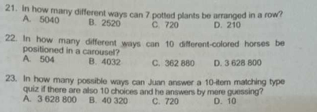 In how many different ways can 7 potted plants be arranged in a row?
A. 5040 B. 2520 C. 720 D. 210
22. In how many different ways can 10 different-colored horses be
positioned in a carousel?
A. 504 B. 4032 C. 362 880 D. 3 628 800
23. In how many possible ways can Juan answer a 10 -item matching type
quiz if there are also 10 choices and he answers by mere guessing?
A. 3 628 800 B. 40 320 C. 720 D. 10