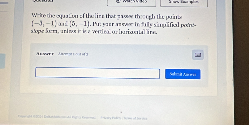 Watch Vídeo Show Examples 
Write the equation of the line that passes through the points
(-3,-1) and (5,-1). Put your answer in fully simplified point- 
slope form, unless it is a vertical or horizontal line. 
Answer Attempt 1 out of 2 
Submit Answer 
Copyright 62024 DeltaMath.com All Rights Reserved. Privacy Policy | Terms of Service