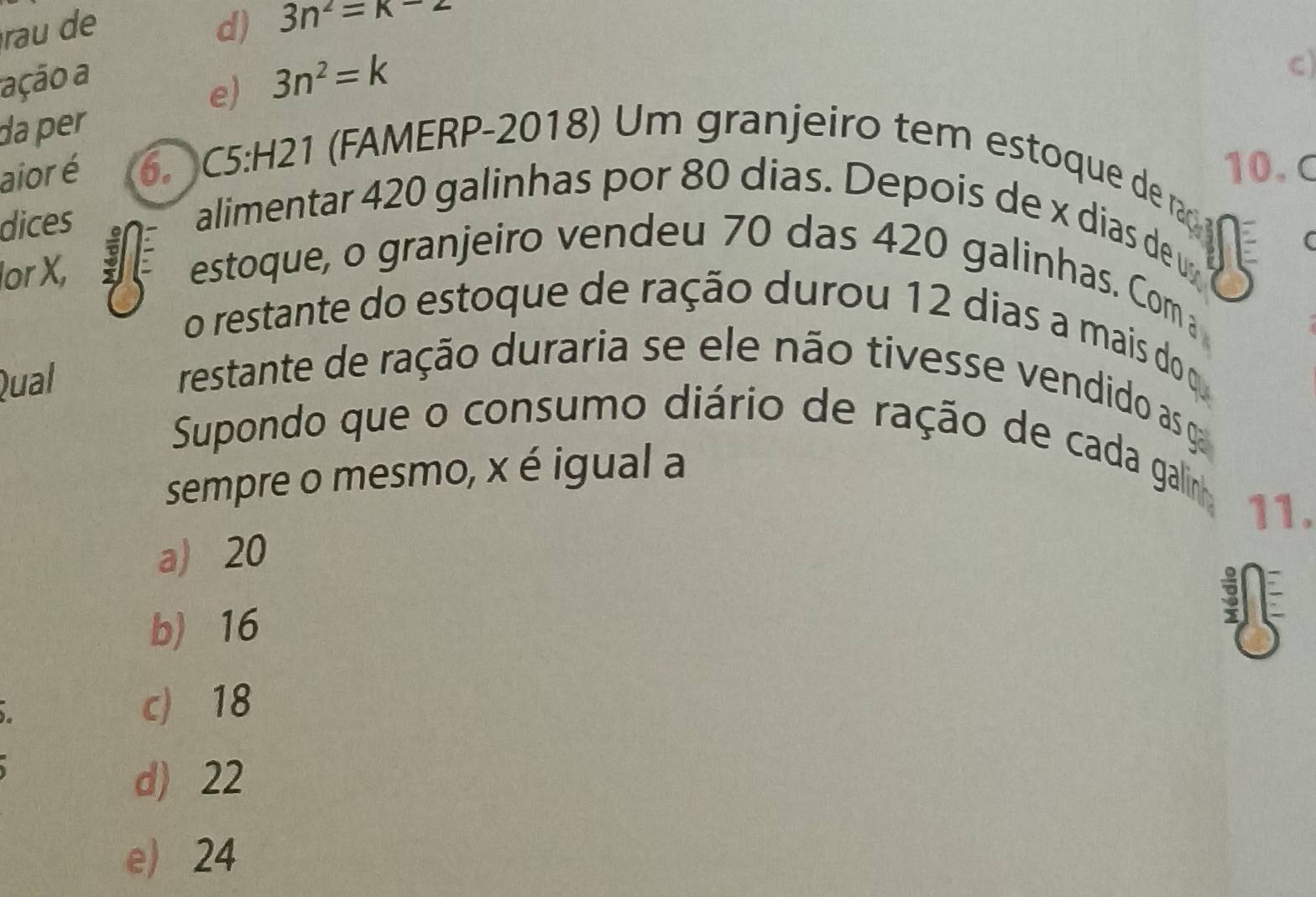 rau de d) 3n^2=k-2
ação a
e) 3n^2=k
C)
da per
10.C
aior é 6. C5:H21 (FAMERP-2018) Um granjeiro tem estoque de raç
dices
alimentar 420 galinhas por 80 dias. Depois de x dias de u
lor X,
estoque, o granjeiro vendeu 70 das 420 galinhas. Com a
o restante do estoque de ração durou 12 dias a mais do o
Qual
restante de ração duraria se ele não tivesse vendido as ga
Supondo que o consumo diário de ração de cada galinh
sempre o mesmo, x é igual a
11.
a) 20
b) 16
c) 18
d) 22
e) 24