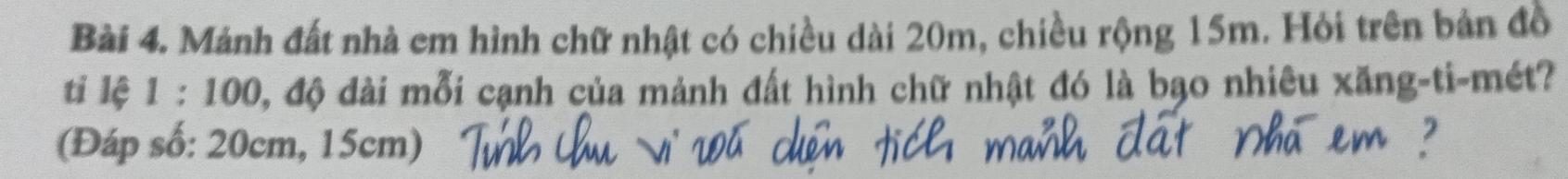 Mánh đất nhà em hình chữ nhật có chiều dài 20m, chiều rộng 15m. Hỏi trên bản đồ 
ti lệ 1 : 100, độ dài mỗi cạnh của mảnh đất hình chữ nhật đó là bạo nhiêu xăng-ti-mét? 
(Đáp số: 20cm, 15cm)