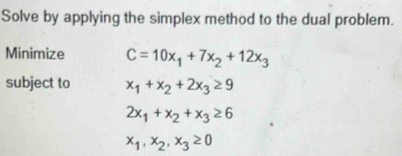 Solve by applying the simplex method to the dual problem. 
Minimize
C=10x_1+7x_2+12x_3
subject to x_1+x_2+2x_3≥ 9
2x_1+x_2+x_3≥ 6
x_1, x_2, x_3≥ 0