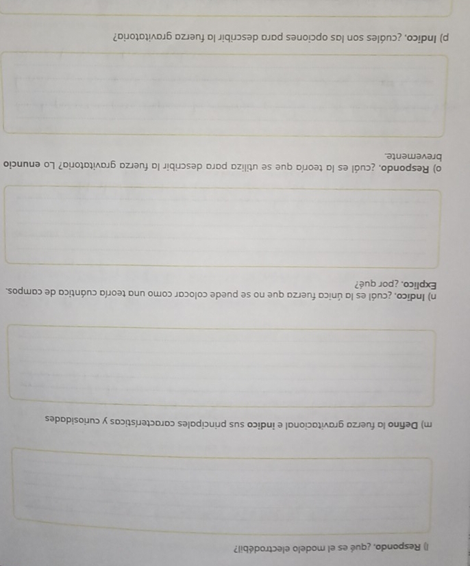 Respondo, ¿qué es el modelo electrodébil? 
m) Defino la fuerza gravitacional e indico sus principales características y curiosidades 
n) Indico, ¿cuál es la única fuerza que no se puede colocar como una teoría cuántica de campos. 
Explico, ¿por qué? 
o) Respondo, ¿cuál es la teoría que se utiliza para describir la fuerza gravitatoria? Lo enuncio 
brevemente. 
p) Indico, ¿cuáles son las opciones para describir la fuerza gravitatoria?