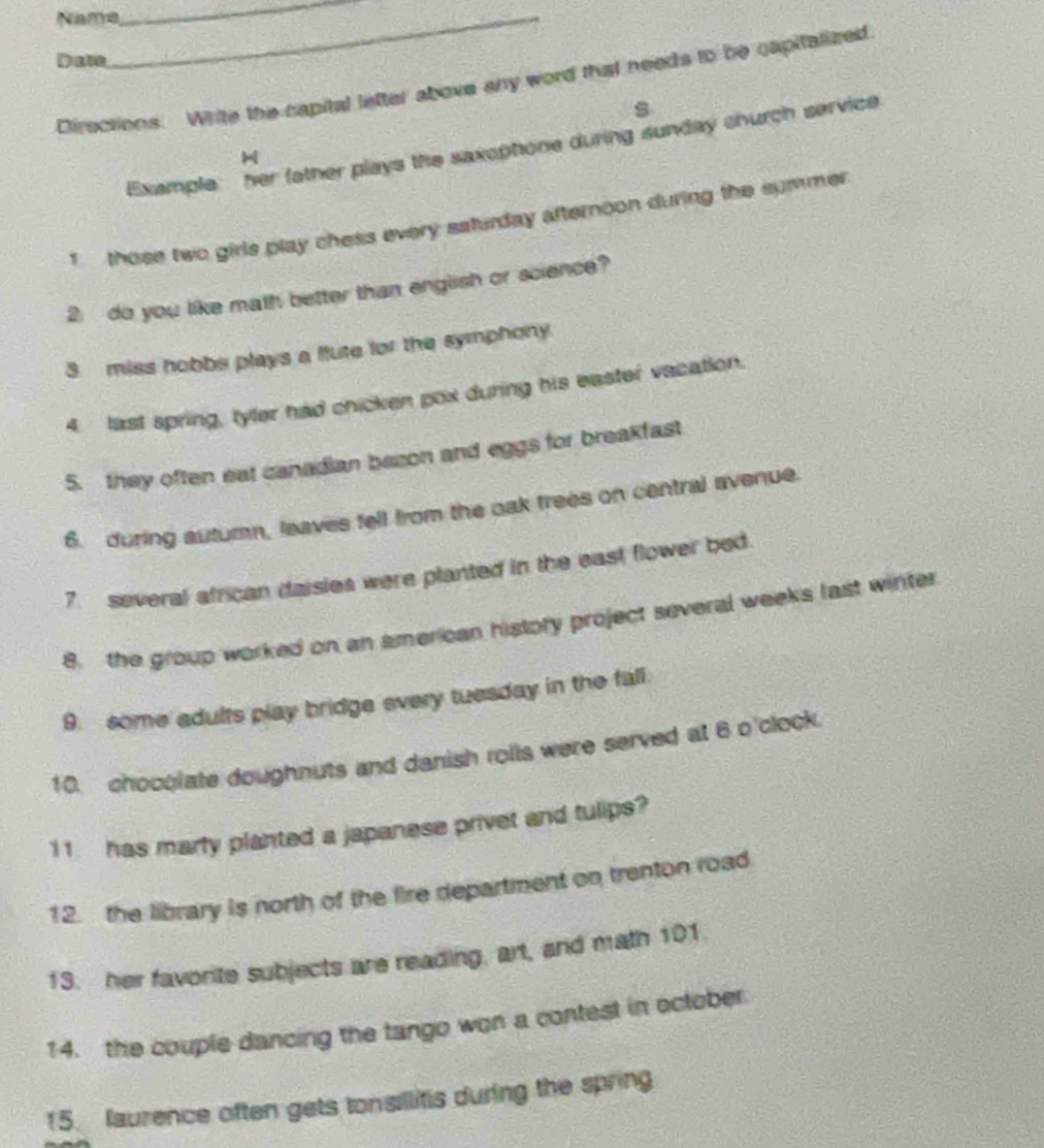 Name_ 
_ 
Date 
Directions. Write the capital lefter above any word that needs to be capitalized 
s 
Example: her father plays the saxophone during sunday church service 
those two girls play chess every saturday afternoon during the summer 
2 do you like math better than english or science? 
3 miss hobbs plays a flute for the symphony. 
4 last spring, tyler had chicken pox during his easter vacation. 
5. they often eat canadian bezon and eggs for breakfast 
6. during autumn, leaves fell from the oak trees on central avenue. 
7. several african daisies were planted in the east flower bed. 
8. the group worked on an american history project several weeks last winter 
9. some adults play bridge every tuesday in the fall. 
10. chocolate doughnuts and danish rolls were served at 6 o'clock 
11. has marty planted a japanese privet and tulips? 
12. the library is north of the fire department on trenton road 
13. her favorite subjects are reading, art, and math 101. 
14. the couple dancing the tango won a contest in october 
15. laurence often gets tonsillitis during the spring