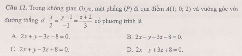 Trong không gian Oxyz, mặt phẳng (P) đi qua điểm A(1;0;2) và vuông góc với
đường thẳng d: x/2 = (y-1)/-1 = (z+2)/3  có phương trình là
A. 2x+y-3z-8=0. B. 2x-y+3z-8=0.
C. 2x+y-3z+8=0. D. 2x-y+3z+8=0.