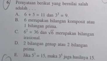 Pernyataan berikut yang bernilai salah
adalah . . .
A. 6+5=11 dan 3^3=9.
B. 6 merupakan bilangan komposit atau
1 bilangan prima.
C. 6^2=36dansqrt(6) merupakan bilangan
irasional.
D. 2 bilangan genap atau 2 bilangan
prima.
E. Jika 5^3=15 , maka 3^5 juga hasilnya 15.