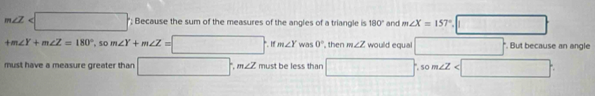 m∠ Z '; Because the sum of the measures of the angles of a triangle is 180° and m∠ X=157°.□
+m∠ Y+m∠ Z=180° ， so m∠ Y+m∠ Z=□. If m∠ Y was 0° , then m∠ Z would equal □ *. But because an angle 
must have a measure greater than □ , m∠ Z must be less than □ .som∠ Z