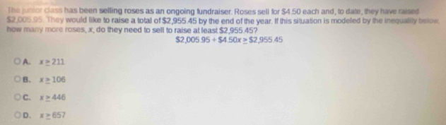 The junior class has been selling roses as an ongoing fundraiser. Roses sell for $4.50 each and, to date, they have raised
$2,005.95. They would like to raise a total of $2,955.45 by the end of the year. If this situation is modeled by the inequality below.
how many more roses, x, do they need to sell to raise at least $2,955.45?
$2,005.95+$4.50x≥ $2,955.45
A. x≥ 211
B. x≥ 106
C. x≥ 446
D. x≥ 657