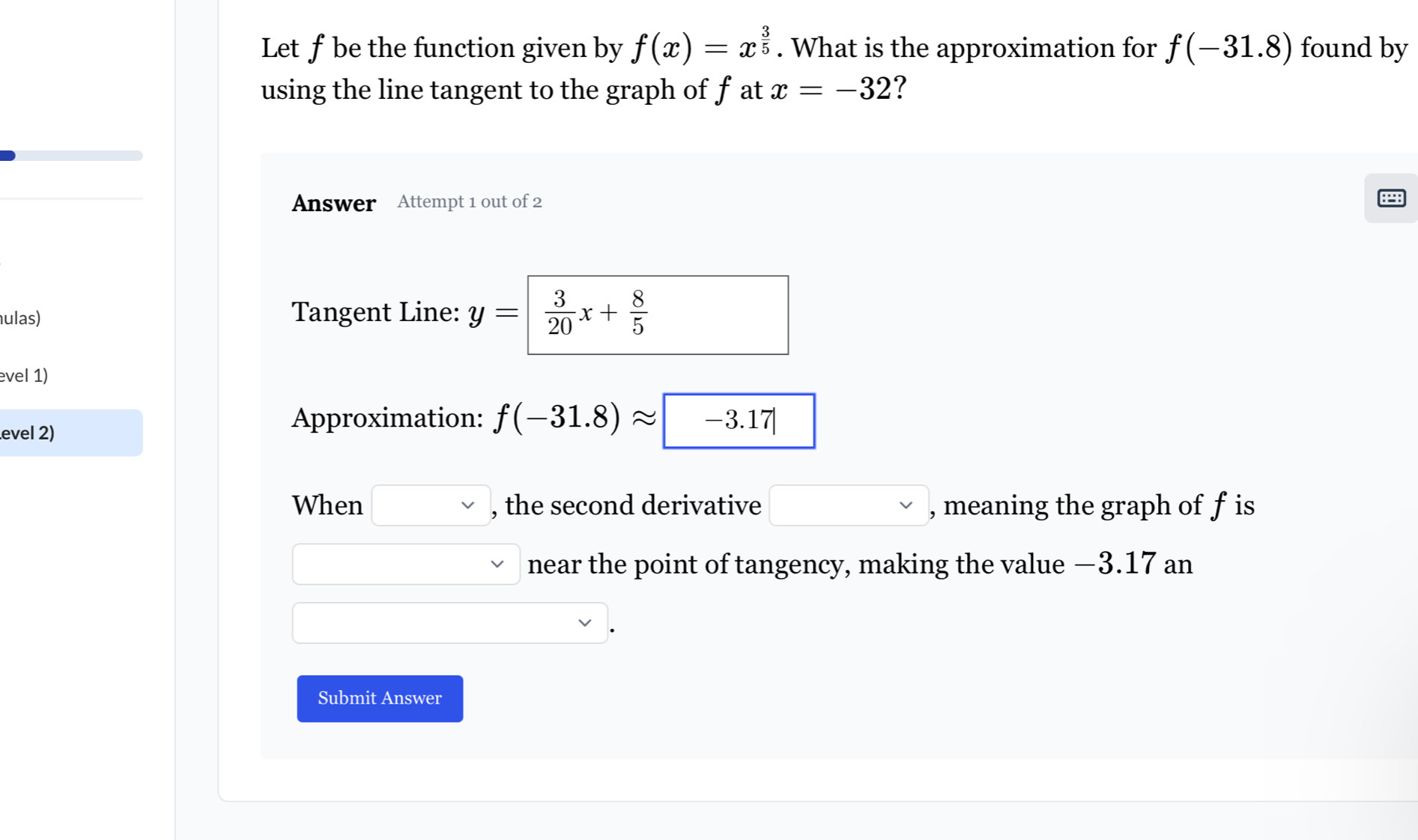 Let f be the function given by f(x)=x^(frac 3)5. What is the approximation for f(-31.8) found by 
using the line tangent to the graph of f at x=-32 ? 
Answer Attempt 1 out of 2 
ulas) Tangent Line: y=|  3/20 x+ 8/5 
evel 1) 
evel 2) 
Approximation: f(-31.8)approx -3.17
When □ vee  , the second derivative □ , meaning the graph of f is 
. 
□ near the point of tangency, making the value −3.17 an 
Submit Answer