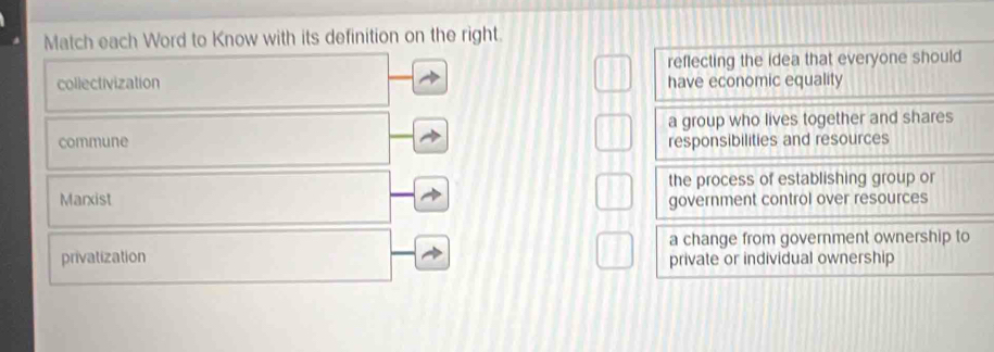 Match each Word to Know with its definition on the right.
reflecting the idea that everyone should
collectivization have economic equality
a group who lives together and shares
commune responsibilities and resources
the process of establishing group or
Marxist
government control over resources
a change from government ownership to
privatization private or individual ownership