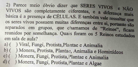 Parece meio óbvio dizer que SERES VIVOS e NÃO
VIVOS são completamente diferentes, e a diferença mais
básica é a presença de CÉLULAS. E também vale ressaltar que
os seres vivos possuem muitas diferenças entre si, portanto são
separados em grupos, que chamamos de “Reinos”, ficam
reunídos por semelhança. Quais foram os 5 Reinos estudados
em sala de aula?
a) ( ) Viral, Fungi, Protista,Plantae e Animalia
b) ( ) Monera, Protista, Plantae, Animalia e Hominídeos
c) ( ) Monera, Fungi, Protista,Plantae e Animalia
d) ( ) Monera, Fungi, Protista,Plantae e Algae