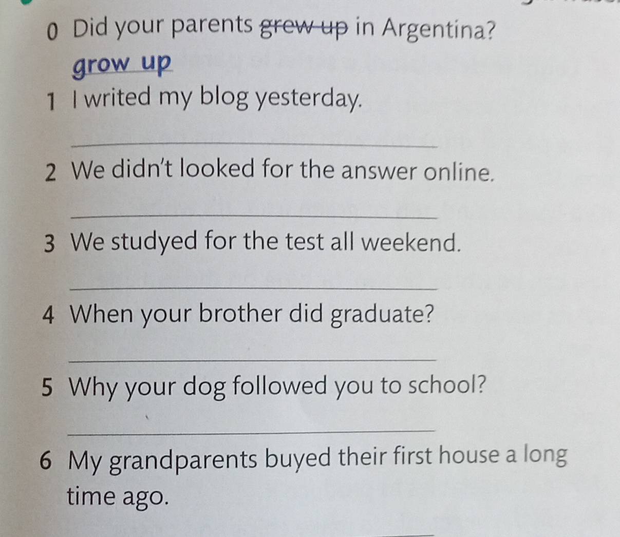 Did your parents grew up in Argentina? 
grow up 
1 I writed my blog yesterday. 
_ 
2 We didn't looked for the answer online. 
_ 
3 We studyed for the test all weekend. 
_ 
4 When your brother did graduate? 
_ 
5 Why your dog followed you to school? 
_ 
6 My grandparents buyed their first house a long 
time ago.