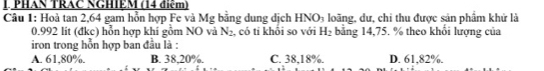 PHAN TRAC NGHIEM (14 điệm)
Câu 1: Hoà tan 2, 64 gam hỗn hợp Fe và Mg bằng dung dịch H NO_3 loãng, dư, chi thu được sản phẩm khử là
0.992 lit (đkc) hỗn hợp khí gồm NO và N_2 , có tỉ khổi so với H_2 bằng 14,75. % theo khổi lượng của
iron trong hỗn hợp ban đầu là :
A. 61,80%. B. 38,20%. C. 38,18%. D. 61,82%.