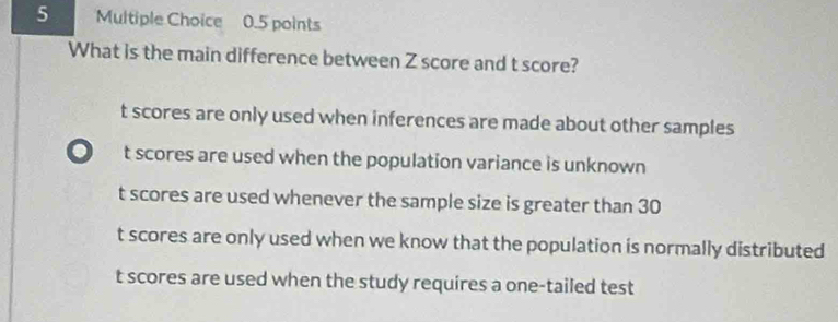 What is the main difference between Z score and t score?
t scores are only used when inferences are made about other samples. t scores are used when the population variance is unknown
t scores are used whenever the sample size is greater than 30
t scores are only used when we know that the population is normally distributed
t scores are used when the study requires a one-tailed test