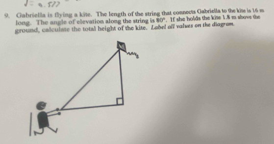 Gabriella is flying a kite. The length of the string that connects Gabriella to the kite is 16 m
long. The angle of elevation along the string is 80°. If she holds the kite 1.8 m above the 
ground, calculate the total height of the kite. Label all values on the diagram.