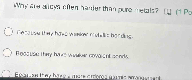 Why are alloys often harder than pure metals? (1 Po
Because they have weaker metallic bonding.
Because they have weaker covalent bonds.
Because they have a more ordered atomic arrangement.