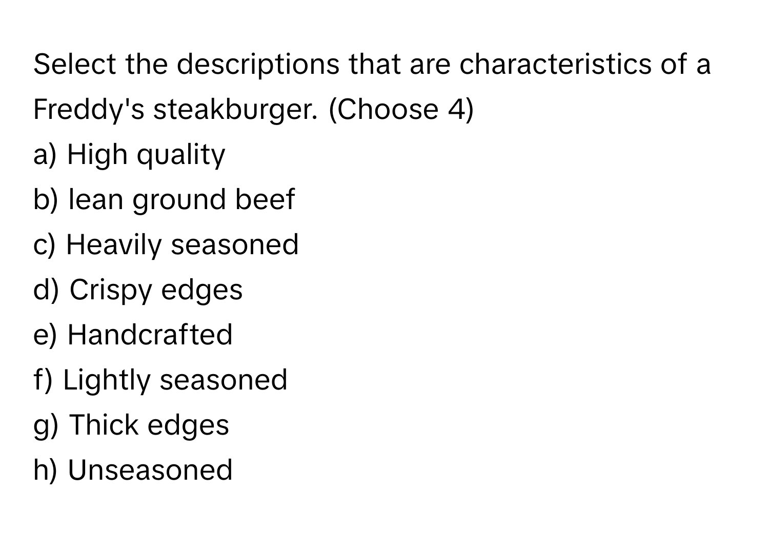 Select the descriptions that are characteristics of a Freddy's steakburger. (Choose 4)

a) High quality
b) lean ground beef
c) Heavily seasoned
d) Crispy edges
e) Handcrafted
f) Lightly seasoned
g) Thick edges
h) Unseasoned