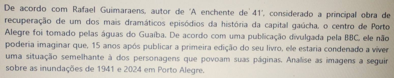 De acordo com Rafael Guimaraens, autor de 'A enchente de 41', considerado a principal obra de 
recuperação de um dos mais dramáticos episódios da história da capital gaúcha, o centro de Porto 
Alegre foi tomado pelas águas do Guaíba. De acordo com uma publicação divulgada pela BBC, ele não 
poderia imaginar que, 15 anos após publicar a primeira edição do seu livro, ele estaria condenado a viver 
uma situação semelhante à dos personagens que povoam suas páginas. Analise as imagens a seguir 
sobre as inundações de 1941 e 2024 em Porto Alegre.