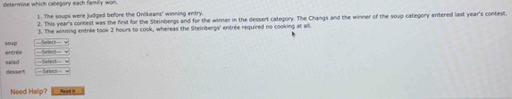 determine which category each family won. 
1. The soups were judged before the Ontkeans" winning entry. 
2. This year's contest was the first for the Steinbergs and for the winner in the dessert category. The Changs and the winner of the soup category entered last year's contest. 
3. The winning entrée took 2 hours to cook, whereas the Steinbergs' entrée required no cooking at all. 
soup ===Select=== 
entrée ==Select==v 
salad ===Selec= 
dessert ===Seloo== = 
Need Help? Haad !I