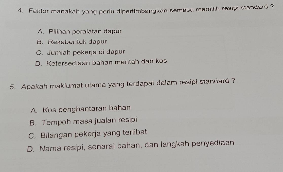 Faktor manakah yang perlu dipertimbangkan semasa memilih resipi standard ?
A. Pilihan peralatan dapur
B. Rekabentuk dapur
C. Jumlah pekerja di dapur
D. Ketersediaan bahan mentah dan kos
5. Apakah maklumat utama yang terdapat dalam resipi standard ?
A. Kos penghantaran bahan
B. Tempoh masa jualan resipi
C. Bilangan pekerja yang terlibat
D. Nama resipi, senarai bahan, dan langkah penyediaan