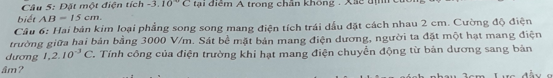 Dặt một điện tích -3.10^(-0)C tại điểm A trong chân không . Xác địh 
biết AB=15cm. 
Câu 6: Hai bản kim loại phẳng song song mang điện tích trái dấu đặt cách nhau 2 cm. Cường độ điện 
trường giữa hai bản bằng 3000 V/m. Sát bề mặt bản mang điện dương, người ta đặt một hạt mang điện 
dưong 1,2.10^(-3)C. Tính công của điện trường khi hạt mang điện chuyển động từ bản dương sang bản 
âm? 
Vô đầy