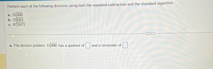 Perform each of the following divisions using both the repeated-subtraction and the standard algorithm. 
a. beginarrayr 15encloselongdiv 490endarray
b. beginarrayr 23encloselongdiv 563 97encloselongdiv 1971endarray
C. 
a. The division problem beginarrayr 15encloselongdiv 490endarray has a quotient of □ and a remainder of □.