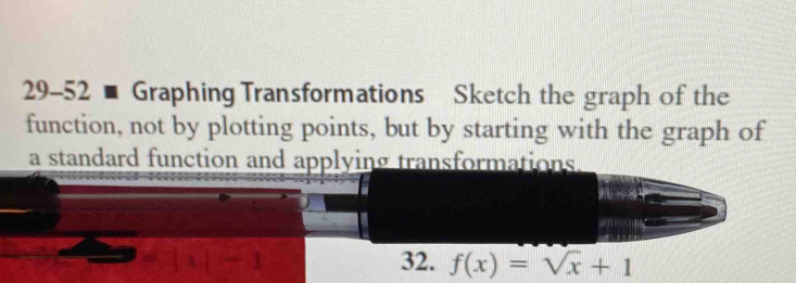 29-52 - Graphing Transformations Sketch the graph of the 
function, not by plotting points, but by starting with the graph of 
a standard function and applying transformations . 
32. f(x)=sqrt(x)+1