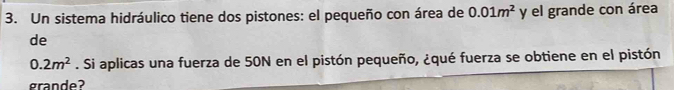 Un sistema hidráulico tiene dos pistones: el pequeño con área de 0.01m^2 y el grande con área 
de
0.2m^2. Si aplicas una fuerza de 50N en el pistón pequeño, ¿qué fuerza se obtiene en el pistón 
grande?