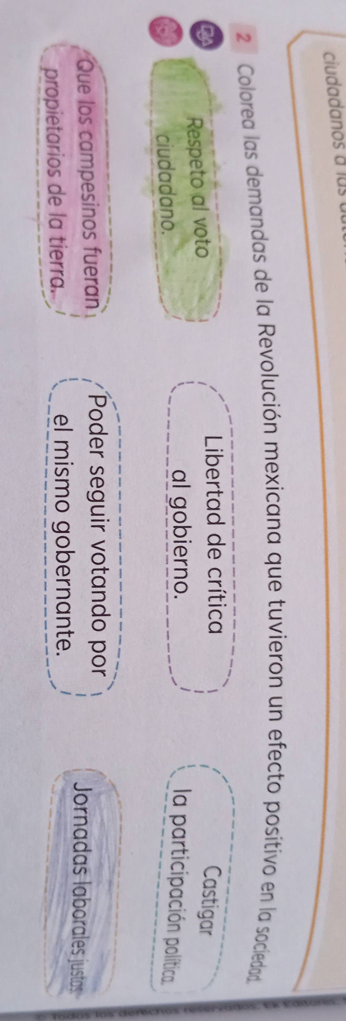 ciudadanos a lus 
2 ª Colorea las demandas de la Revolución mexicana que tuvieron un efecto positivo en la sociedad. 
ty 
* Libertad de crítica 
Respeto al voto 
Castigar 
ciudadano. 
al gobierno. 
la participación política. 
Que los campesinos fueran 
Poder seguir votando por 
Jornadas laborales justas 
propietarios de la tierra. 
el mismo gobernante.