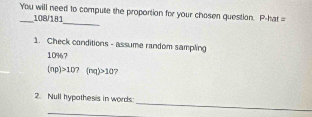 You will need to compute the proportion for your chosen question. P-hat = 
_ 
108/181 
1. Check conditions - assume random sampling
10%?
(np)>10 ? (nq)>10 ? 
_ 
2. Null hypothesis in words: 
_