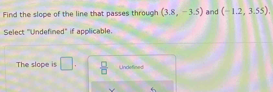 Find the slope of the line that passes through (3.8,-3.5) and (-1.2,3.55). 
Select "Undefined" if applicable.
The slope is □.  □ /□   Undefined