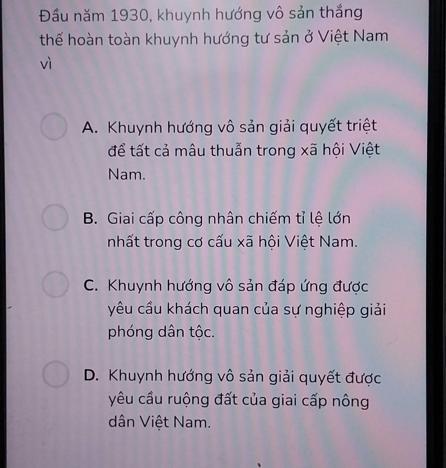 Đầu năm 1930, khuynh hướng vô sản thắng
thế hoàn toàn khuynh hướng tư sản ở Việt Nam
vì
A. Khuynh hướng vô sản giải quyết triệt
để tất cả mâu thuẫn trong xã hội Việt
Nam.
B. Giai cấp công nhân chiếm tỉ lệ lớn
nhất trong cơ cấu xã hội Việt Nam.
C. Khuynh hướng vô sản đáp ứng được
yêu cầu khách quan của sự nghiệp giải
phóng dân tộc.
D. Khuynh hướng vô sản giải quyết được
yêu cầu ruộng đất của giai cấp nông
dân Việt Nam.