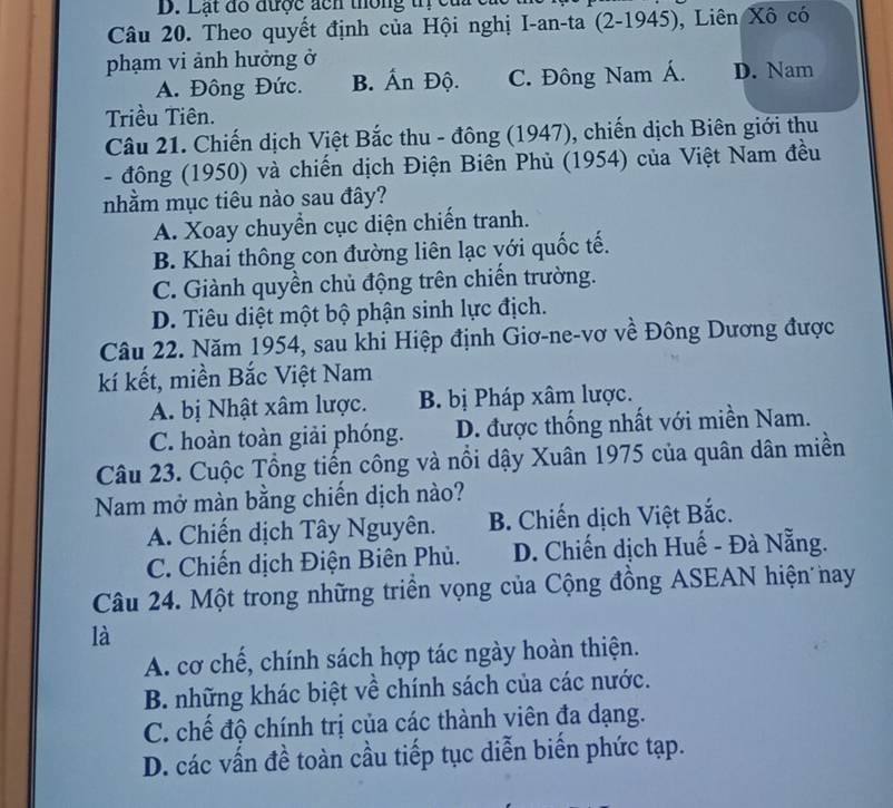 Lạt đổ được đcn thông trị caa  c
Câu 20. Theo quyết định của Hội nghị I-an-ta (2-1945), Liên Xô có
phạm vi ảnh hưởng ở
A. Đông Đức. B. Ấn Độ. C. Đông Nam Á. D. Nam
Triều Tiên.
Câu 21. Chiến dịch Việt Bắc thu - đông (1947), chiến dịch Biên giới thu
- đông (1950) và chiến dịch Điện Biên Phủ (1954) của Việt Nam đều
nhằm mục tiêu nào sau đây?
A. Xoay chuyển cục diện chiến tranh.
B. Khai thông con đường liên lạc với quốc tế.
C. Giành quyền chủ động trên chiến trường.
D. Tiêu diệt một bộ phận sinh lực địch.
Câu 22. Năm 1954, sau khi Hiệp định Giơ-ne-vơ về Đông Dương được
kí kết, miền Bắc Việt Nam
A. bị Nhật xâm lược. B. bị Pháp xâm lược.
C. hoàn toàn giải phóng. D. được thống nhất với miền Nam.
Câu 23. Cuộc Tổng tiến công và nổi dậy Xuân 1975 của quân dân miền
Nam mở màn bằng chiến dịch nào?
A. Chiến dịch Tây Nguyên. B. Chiến dịch Việt Bắc.
C. Chiến dịch Điện Biên Phủ. D. Chiến dịch Huế - Đà Nẵng.
Câu 24. Một trong những triển vọng của Cộng đồng ASEAN hiện nay
là
A. cơ chế, chính sách hợp tác ngày hoàn thiện.
B. những khác biệt về chính sách của các nước.
C. chế độ chính trị của các thành viên đa dạng.
D. các vấn đề toàn cầu tiếp tục diễn biến phức tạp.