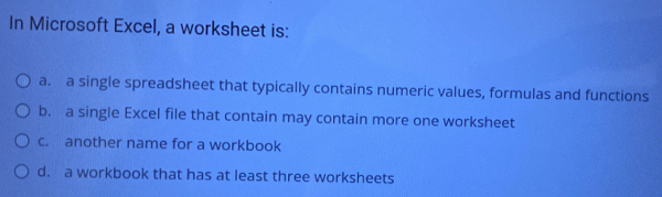 In Microsoft Excel, a worksheet is:
a. a single spreadsheet that typically contains numeric values, formulas and functions
b. a single Excel file that contain may contain more one worksheet
c. another name for a workbook
d. a workbook that has at least three worksheets