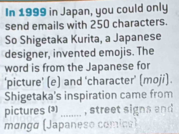 In 1999 in Japan, you could only 
send emails with 250 characters. 
So Shigetaka Kurita, a Japanese 
designer, invented emojis. The 
word is from the Japanese for 
‘picture’ (e) and ‘character’ (moji). 
Shigetaka’s inspiration came from 
pictures (³) _, street signs and 
mɑnga (Japaneso cómice)