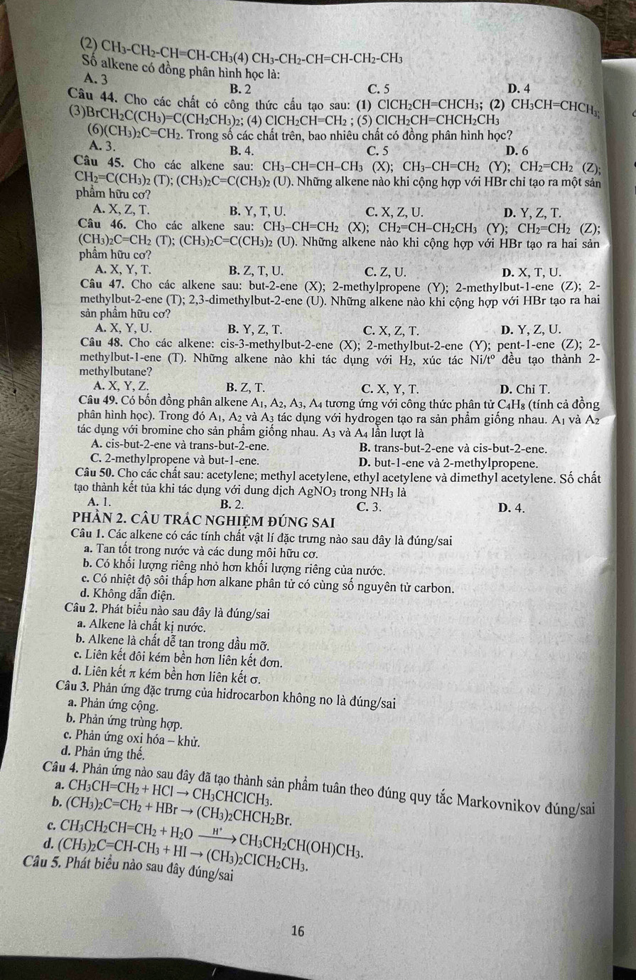 (2) CH_3-CH_2-CH=CH-CH_3(4)CH_3-CH_2-CH=CH-CH_2-CH_3
Số alkene có đồng phân hình học là:
A. 3 B. 2
C. 5 D. 4
Câu 44. Cho các chất có công thức cấu tạo sau: (1) ClCH_2CH=CHCH_3;; (2) CH_3CH=CHCH_3
(3) BrCH_2C(CH_3)=C(CH_2CH_3) 2; ( 4)ClCH_2CH=CH I : (5) ClCH_2CH=CHCH_2CH_3
(6)(CH_3)_2C=CH_2 2. Trong số các chất trên, bao nhiêu chất có đồng phân hình học?
A. 3. B. 4. C. 5 D. 6
Câu 45. Cho các alkene sau: CH_3-CH=CH-CH_3(X);CH_3-CH=CH_2 (Y); CH_2=CH_2 (Z);
CH_2=C(CH_3)_2(T);(CH_3)_2C=C(CH_3)_2 (U) 0. Những alkene nào khi cộng hợp với HBr chỉ tạo ra một sản
phẩm hữu cơ?
A. X, Z, T. B. Y, T, U. C. x2.U. D. Y, Z, T.
Câu 46. Cho các alkene sau: CH_3-CH=CH_2(X);CH_2=CH-CH_2CH_3(Y);CH_2=CH_2 (Z);
(CH3): _2C=CH_2(T);(CH_3)_2C=C(CH_3)_2(U). ). Những alkene nào khi cộng hợp với HBr tạo ra hai sản
phẩm hữu cơ?
A. X, Y, T. B. Z, T, U. C. ZU D. X.T.U.
Câu 47. Cho các alkene sau: but-2-ene (X); 2-methylpropene (Y); 2-methylbut-1-ene (Z); 2-
methylbut-2-ene (T); 2,3-dimethylbut-2-ene (U). Những alkene nào khi cộng hợp với HBr tạo ra hai
sản phẩm hữu cơ?
A. X, Y, U. B. Y, Z, T. C. X, Z, T. D. Y, Z, U.
Câu 48. Cho các alkene: cis-3-methylbut-2-ene (X); 2-methylbut-2-ene (Y); pent-1-ene (Z); 2-
methylbut-1-ene (T). Những alkene nào khi tác dụng với H₂, xúc tác Ni/t° đều tạo thành 2-
methylbutane?
A. X, Y, Z. B. Z, T. C. X, Y, T. D. Chi T.
Câu 49. Có bốn đồng phân alkene A_1,A_2,A_3, , A4 tương ứng với công thức phân tử C4H₈ (tính cả đồng
phân hình học). Trong đó . A_1. A_2 và A3 tác dụng với hydrogen tạo ra sản phầm giống nhau. A1 và A2
tác dụng với bromine cho sản phẩm giống nhau. A3 và A4 lần lượt là
A. cis-but-2-ene và trans-but-2-ene. B. trans-but-2-ene và cis-but-2-ene.
C. 2-methylpropene và but-1-ene. D. but-1-ene và 2-methylpropene.
Câu 50. Cho các chất sau: acetylene; methyl acetylene, ethyl acetylene và dimethyl acetylene. Số chất
tạo thành kết tủa khi tác dụng với dung dịch AgNO3 trong NH3 là
A. 1. B. 2. C. 3. D. 4.
phÂN 2. CÂU tRÁC nGHIỆM đÚnG SAi
Câu 1. Các alkene có các tính chất vật lí đặc trưng nào sau đây là đúng/sai
a. Tan tốt trong nước và các dung môi hữu cơ.
b. Có khối lượng riêng nhỏ hơn khối lượng riêng của nước.
c. Có nhiệt độ sôi thấp hơn alkane phân tử có cùng số nguyên tử carbon.
d. Không dẫn điện.
Câu 2. Phát biểu nào sau đây là đúng/sai
a. Alkene là chất kị nước.
b. Alkene là chất dễ tan trong dầu mỡ.
c. Liên kết đôi kém bền hơn liên kết đơn.
d. Liên kết π kém bền hơn liên kết σ.
Câu 3. Phản ứng đặc trưng của hidrocarbon không no là đúng/sai
a. Phản ứng cộng.
b. Phản ứng trùng hợp.
c. Phản ứng oxi hóa - khử.
d. Phản ứng thế.
Câu
a.
b. CH_3CH=CH_2+HClto CH_3CHClCH_3. ần phầm tuân theo đúng quy tắc Markovnikov đúng/sai
c. (CH_3)_2C=CH_2+HBrto (CH_3)_2CHCH_2Br.
d. (CH_3)_2C=CH-CH_3+HIto (CH_3)_2CICH_2CH_3. CH_3CH_2CH=CH_2+H_2Oxrightarrow H^+CH_3CH_2CH(OH)CH_3.
Câu 5. Phát biểu nào sau đây đúng/sai
16