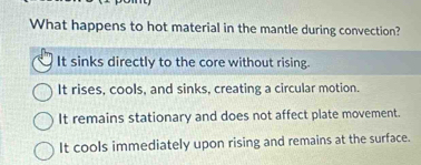 What happens to hot material in the mantle during convection?
It sinks directly to the core without rising.
It rises, cools, and sinks, creating a circular motion.
It remains stationary and does not affect plate movement.
It cools immediately upon rising and remains at the surface.