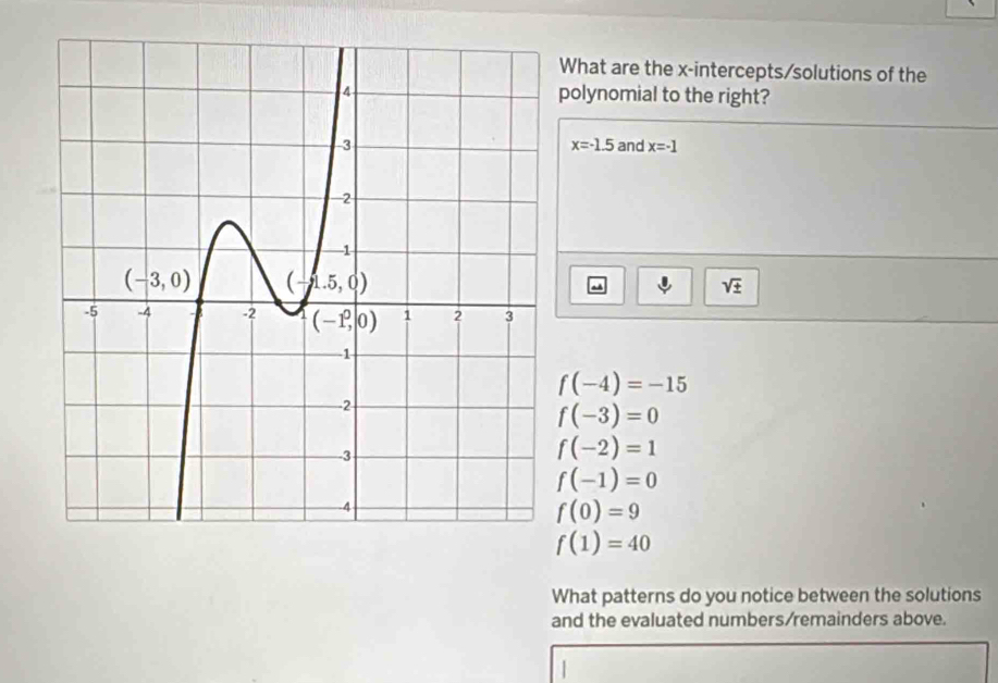 What are the x-intercepts/solutions of the
polynomial to the right?
x=-1.5
and x=-1
sqrt(± )
f(-4)=-15
f(-3)=0
f(-2)=1
f(-1)=0
f(0)=9
f(1)=40
What patterns do you notice between the solutions
and the evaluated numbers/remainders above.