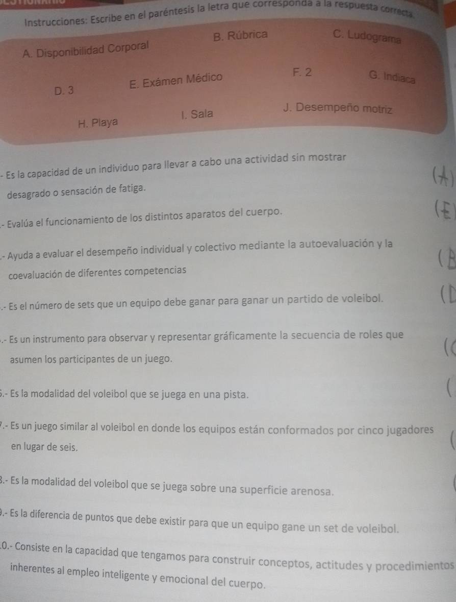 Instrucciones: Escribe en el paréntesis la letra que corresponda a la respuesta correcta
B. Rúbrica C. Ludograma
A. Disponibilidad Corporal
D. 3 E. Exámen Médico
F. 2
G. Indiaca
H. Playa I. Sala
J. Desempeño motriz
- Es la capacidad de un individuo para llevar a cabo una actividad sin mostrar

desagrado o sensación de fatiga.
- Evalúa el funcionamiento de los distintos aparatos del cuerpo.
L.- Ayuda a evaluar el desempeño individual y colectivo mediante la autoevaluación y la
coevaluación de diferentes competencias
.- Es el número de sets que un equipo debe ganar para ganar un partido de voleibol.
. 
S.- Es un instrumento para observar y representar gráficamente la secuencia de roles que
asumen los participantes de un juego.
6.- Es la modalidad del voleibol que se juega en una pista.
 
7.- Es un juego similar al voleibol en donde los equipos están conformados por cinco jugadores
en lugar de seis.
3.- Es la modalidad del voleibol que se juega sobre una superficie arenosa.
9.- Es la diferencia de puntos que debe existir para que un equipo gane un set de voleibol.
10.- Consiste en la capacidad que tengamos para construir conceptos, actitudes y procedimientos
inherentes al empleo inteligente y emocional del cuerpo.