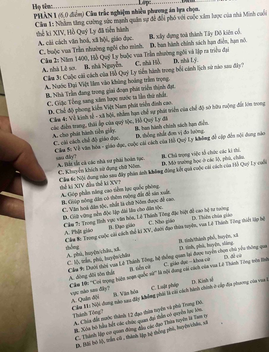 Họ tên:
_Lớp:_
PHÀN I (6,0 điểm) Câu trắc nghiệm nhiều phương án lựa chọn.
Câu 1: Nhằm tăng cường sức mạnh quân sự để đối phó với cuộc xâm lược của nhà Minh cuối
thế ki XIV, Hồ Quý Ly đã tiến hành
A. cải cách văn hoá, xã hội, giáo dục. B. xây dựng toà thành Tây Đô kiên cố.
C. buộc vua Trần nhường ngôi cho mình. D. ban hành chính sách hạn điền, hạn nô.
Câu 2: Năm 1400, Hồ Quý Ly buộc vua Trần nhường ngôi và lập ra triều đại
A. nhà Lê sơ. B. nhà Nguyễn. C. nhà Hồ. D. nhà Lý.
Câu 3: Cuộc cải cách của Hồ Quý Ly tiến hành trong bối cảnh lịch sử nào sau đây?
A. Nước Đại Việt lâm vào khủng hoảng trầm trọng.
B. Nhà Trần đang trong giai đoạn phát triển thịnh đạt.
C. Giặc Tống sang xâm lược nước ta lần thứ nhất.
D. Chế độ phong kiến Việt Nam phát triển đinh cao.
Câu 4: Về kinh tế - xã hội, nhằm hạn chế sự phát triển của chế độ sở hữu ruộng đất lớn trong
các điền trang, thái ấp của quý tộc, Hồ Quý Ly đã
A. cho phát hành tiền giấy. B. ban hành chính sách hạn điền.
C. cải cách chế độ giáo dục. D. thống nhất đơn vị đo lường.
Câu 5: Về văn hóa - giáo dục, cuộc cải cách của Hồ Quý Ly không đề cập đến nội dung nào
sau đây?
A. Bắt tất cả các nhà sư phải hoàn tục. B. Chú trọng việc tổ chức các kì thi.
C. Khuyến khích sử dụng chữ Nôm. D. Mở trường học ở các lộ, phủ, châu.
Câu 6: Nội dung nào sau đây phản ánh không đúng kết quả cuộc cải cách của Hồ Quý Ly cuối
thế ki XIV đầu thế ki XV?
A. Góp phần nâng cao tiềm lực quốc phòng.
B. Giúp nông dân có thêm ruộng đất để sản xuất.
C. Văn hoá dân tộc, nhất là chữ Nôm được đề cao.
D. Giữ vững nền độc lập dài lâu cho dân tộc.
Câu 7: Trong lĩnh vực văn hóa, Lê Thánh Tông đặc biệt đề cao hệ tư tưởng
A. Phật giáo B. Đạo giáo C. Nho giáo D. Thiên chúa giáo
Câu 8: Trong cuộc cải cách thế kỉ XV, dưới đạo thừa tuyên, vua Lê Thánh Tông thiết lập hệ
B. tinh/thành phố, huyện, xã
thống
D. tinh, phủ, huyện, slàng.
A. phủ, huyện/châu, xã.
Câu 9: Dưới thời vua Lê Thánh Tông, hệ thống quan lại được tuyển chọn chủ yếu thông qua
C. lộ, trấn, phủ, huyện/châu
A. dòng dõi tôn thất B. tiến cử C. giáo dục - khoa cử D. đề cử
Câu 10: “Coi trọng biên soạn quốc sử” là nội dung cải cách của vua Lê Thánh Tông trên lĩnh
A. Quân đội B. Văn hóa C. Luật pháp D. Kinh tế
vực nào sau đây?
Câu 11: Nội dung nào sau đây không phải là cải cách hành chính ở cấp địa phương của vua l
A. Chia đất nước thành 12 đạo thừa tuyên và phủ Trung Đô.
Thánh Tông?
B. Xóa bỏ hầu hết các chức quan đại thần có quyền lực lớn.
C. Thành lập cơ quan đứng đầu các đạo Thừa tuyên là Tam ty
D. Bãi bỏ lộ, trấn cũ , thành lập hệ thống phủ, huyện/châu, xã