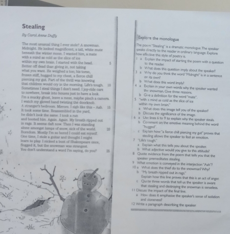Stealing
By Carol Anne Duffy Explore the monologue
The most unusual thing I ever stole? A snowman. The poom ''Stealing'' is a dramatic monologue. The speaken
Midnight. He looked magnificent; a tall, white mute peaks directly to the reader in ordinary language. Explore
beneath the winter moon. I wanted him, a mate how effective this style of poetry is. l a Explain the impact of starting the poem with a question
with a mind as cold as the slice of ice
within my own brain. I started with the head. 5 to the reader:
Becter off dead than giving in, not taking b What does this question imply about the speaker!
what you want. He weighed a ton; his torso, 3 s Why do you think the word 'Midnight" is in a sentence
frosen stiff, hugged to my chest, a Serce chill on its own?
piercing my got. Part of the thrill was knowing b What does this word imply?
that children would cry in the morning. Life's tough. 10 4 a Explain in your own words why the speaker wanted
Sometimes I steal things I don't need. I joy-ride cars the snowman. Give lhree reasons.
to nowhere, break into houses just to have a look. 5  "with a mind as cold as the silice of ice b Give a definition for the word "mate'.
I'm a mucky ghost, leave a mess, maybe pinch a camers.
I watch my gloved hand twisting the doorknob. within my own brain."
A stranger's bedroom. Mirrors. I sigh like this - Aah. 15 a What does this image tell you of the speaker!'
It took some time. Reassembled in the yard, b Discuss the significance of the image.
he didn't look the same. I took s run 6 a Use lines 6 to 9 to explain why the speaker steals.
and booted him. Again. Again. My breath ripped out b Comment on the emotive meaning behind the word
in rags. It seems daft now. Then I was standing ''hugged''
Horedom. Mostly I'm so bored I could est mysslf c Explain how "a fierce chill piercing my gut' proves that
alone smongst lumps of snow, sick of the world 20 stealing allows the speaker to feel an emotion.
One time, I stole a guitar and thought I might 7 'Lile's tough." a Explain what this tells you about the speaker.
learn to play. I nicked a bust of liakepeare once,
flogged it, but the snowman was strangest. b What adjective would you give to this attitude?
You don't understand a word I'm saying, do you? 2 l Quote evidence from the poem that tells you shat the
speaker premeditates stealing
9 What emotion is conveyed in the interjection 'Aah'?
10 a What does the thief do to the snowman? Why!
b "My breath ripped out in rags." E xplain how this line proves that this is an act of anger
c Quote three words that tell us the speaker is aware
that stealing and destroying the snowman is senseless.
I I Discuss she impact of the firal line. a How does it emphasise the speaker's sense of isolation
and sloneness?
12 Wirite a paragraph describing the speaker.