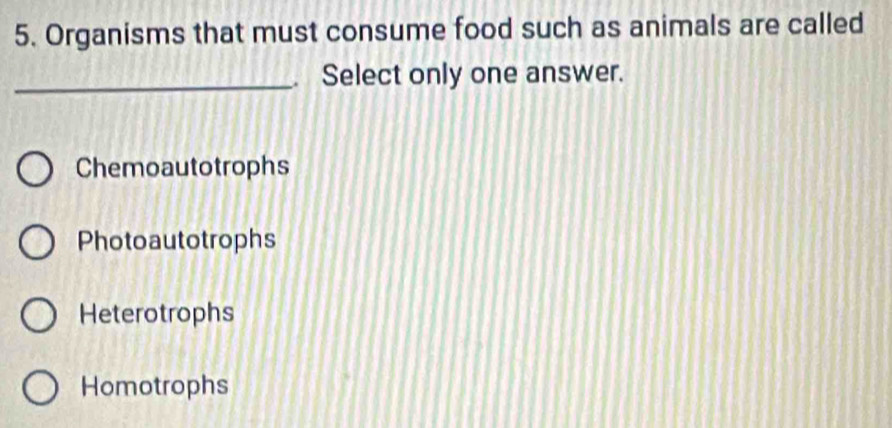 Organisms that must consume food such as animals are called
_. Select only one answer.
Chemoautotrophs
Photoautotrophs
Heterotrophs
Homotrophs