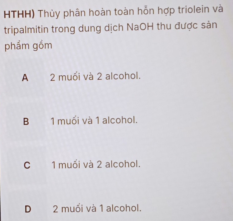 HTHH) Thủy phân hoàn toàn hỗn hợp triolein và
tripalmitin trong dung dịch NaOH thu được sản
phẩm gồm
A 2 muối và 2 alcohol.
B 1 muối và 1 alcohol.
C 1 muối và 2 alcohol.
D 2 muối và 1 alcohol.