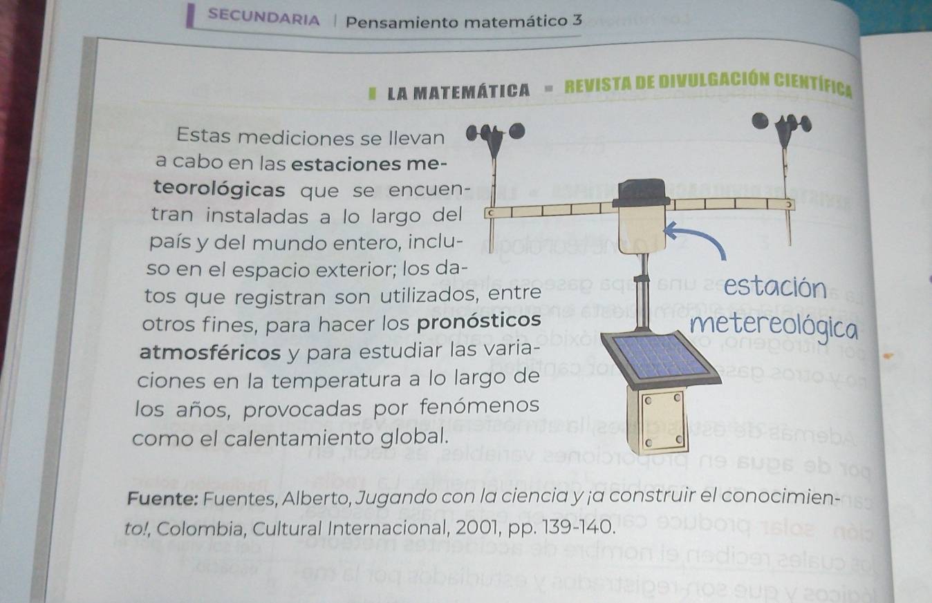 SECUNDARIA | Pensamiento matemático 3 
La matemática = Revista de divulgación científica 
Estas mediciones se llevan 
a cabo en las estaciones me- 
teorológicas que se encue 
tran instaladas a lo largo de 
país y del mundo entero, inclu 
so en el espacio exterior; los d 
tos que registran son utilizad 
otros fines, para hacer los pro 
atmosféricos y para estudiar 
ciones en la temperatura a lo 
los años, provocadas por fen 
como el calentamiento global. 
Fuente: Fuentes, Alberto, Jugando con la ciencia y ¡a construir el conocimien- 
to!, Colombia, Cultural Internacional, 2001, pp. 139-140.