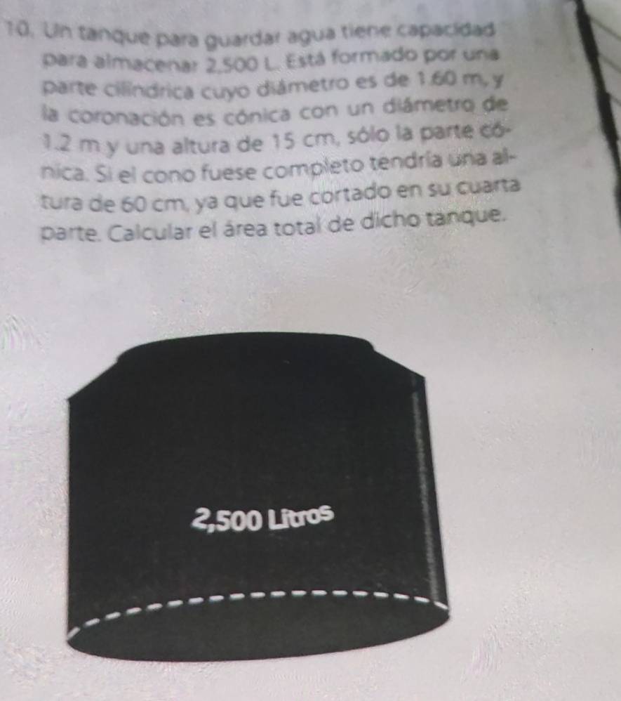 Un tanque para guardar agua tiene capacidad 
Para almacenar 2,500 L. Está formado por una 
parte cilíndrica cuyo diámetro es de 1.60 m, y 
la coronación es cónica con un diámetro de
1.2 m y una altura de 15 cm, sólo la parte có- 
nica. Si el cono fuese completo tendría una al- 
tura de 60 cm, ya que fue cortado en su cuarta 
parte. Calcular el área total de dicho tanque.