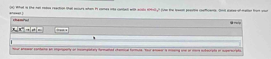 What is the net redox reaction that occurs when Pt comes into contact with acidic KMnO₄? (Use the lowest possible coefficients. Omit states-of-matter from your 
answer.) ●Help 
chemPad
x_ax^ato boxed Rightarrow  Greek 
Your answer contains an improperly or incompletely formatted chemical formula. Your answer is missing one or more subscripts or superscripts.