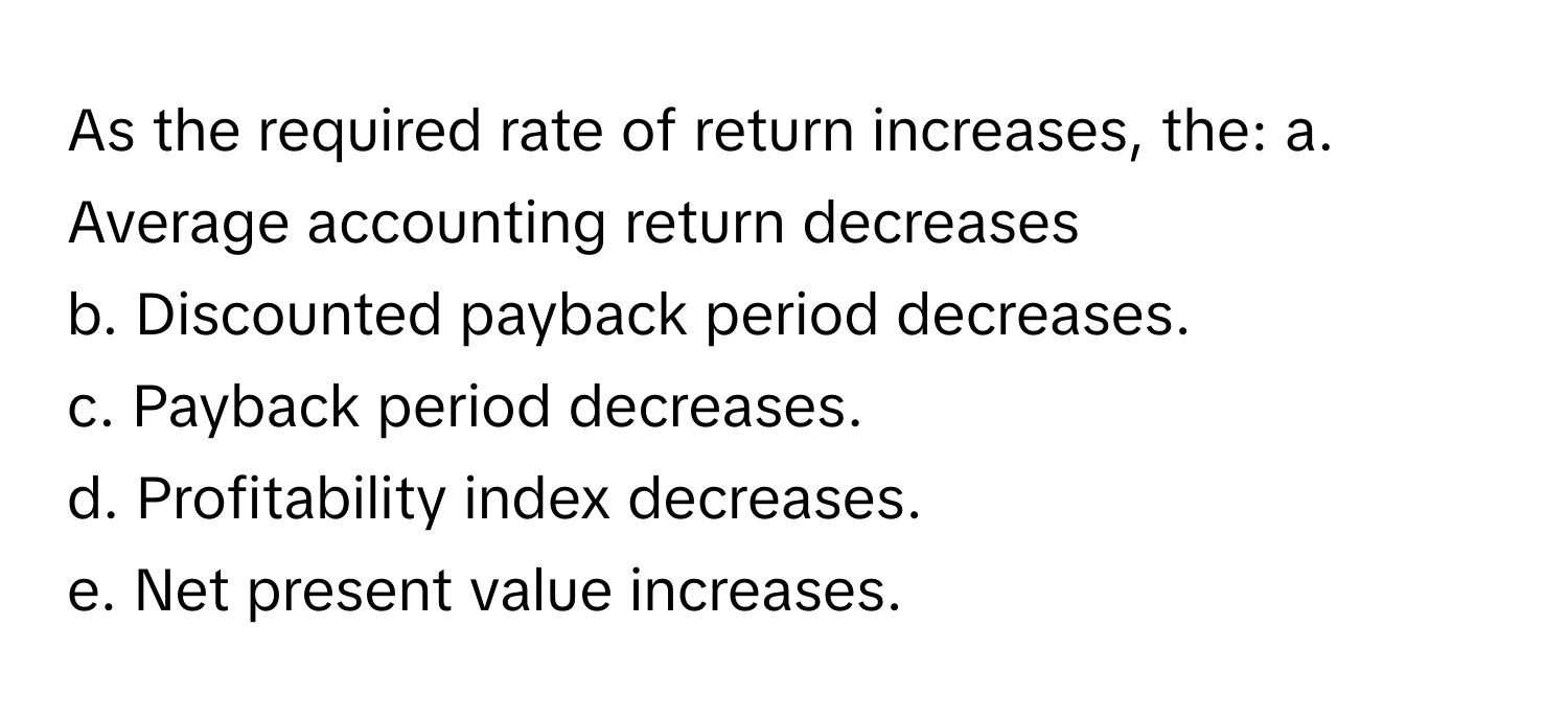 As the required rate of return increases, the:   a. Average accounting return decreases 
b. Discounted payback period decreases. 
c. Payback period decreases. 
d. Profitability index decreases. 
e. Net present value increases.