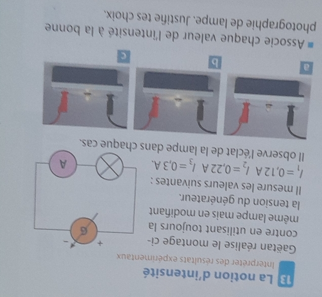 La notion d'intensité 
Interpréter des résultats expérimentaux 
Gäëtan réalise le montage ci- 
contre en utilisant toujours la 
même lampe mais en modifiant 
la tension du générateur. 
Il mesure les valeurs suivantes :
I_1=0,12AI_2=0,22AI_3=0,3A. 
Il observe l'éclat de la lampe dans chaque cas. 
a 
b 
C 
Associe chaque valeur de l'intensité à la bonne 
photographie de lampe. Justifie tes choix.