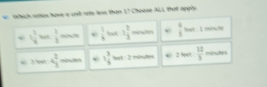 Which ratios have a unit rate less than 1? Choose ALL that apply.
2 2/8  leet  1/3 3 mtute e  2/8  oot 1 2/3  oontes e  8/3  feet : 1 minute
3 feet 4 2/3  minutes e 2 3/8  et : 2 minules * 2 feet  12/3  minutes